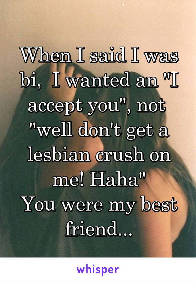 When I said I was bi,  I wanted an "I accept you", not 
"well don't get a lesbian crush on me! Haha"
You were my best friend...