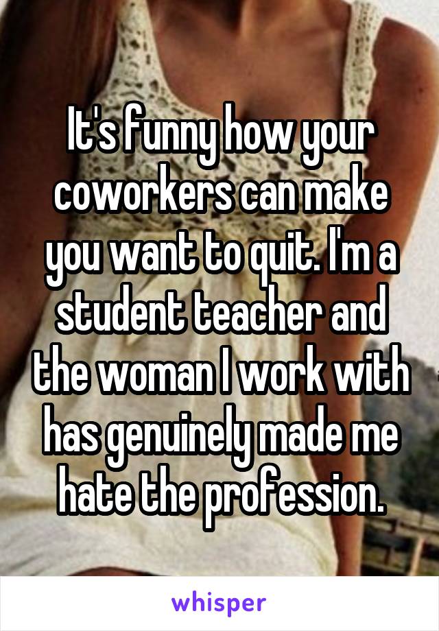 It's funny how your coworkers can make you want to quit. I'm a student teacher and the woman I work with has genuinely made me hate the profession.