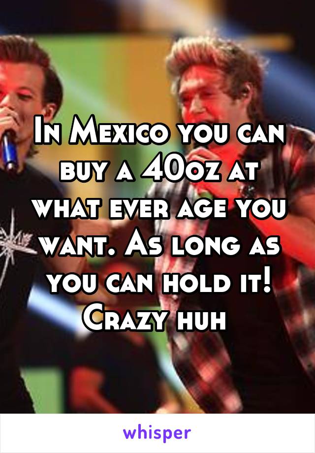 In Mexico you can buy a 40oz at what ever age you want. As long as you can hold it! Crazy huh 