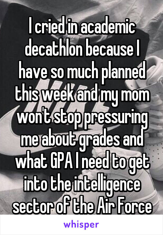 I cried in academic decathlon because I have so much planned this week and my mom won't stop pressuring me about grades and what GPA I need to get into the intelligence sector of the Air Force