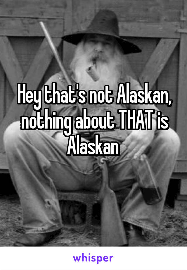 Hey that's not Alaskan, nothing about THAT is Alaskan 
