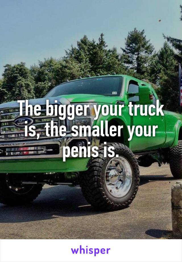 The bigger your truck is, the smaller your penis is.