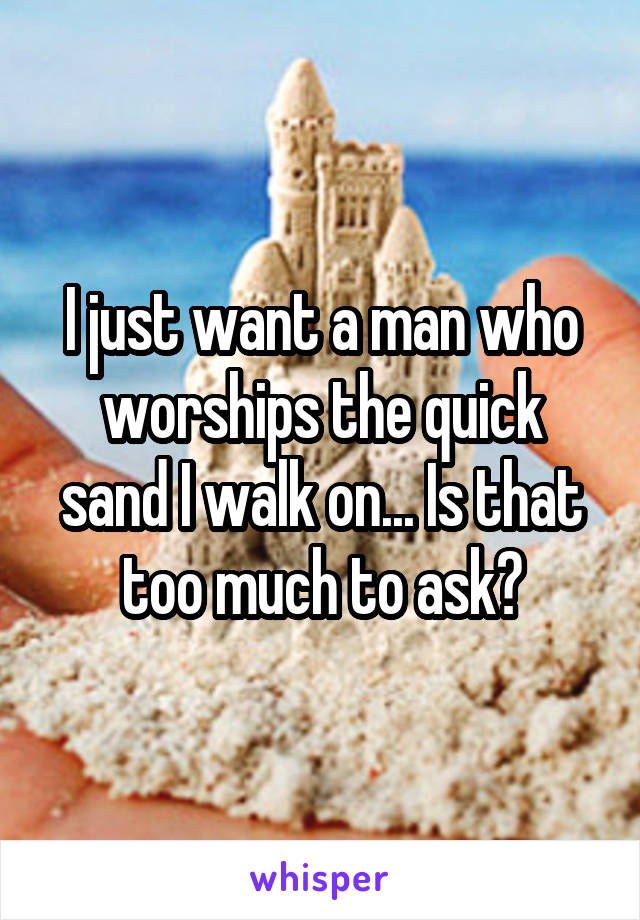 I just want a man who worships the quick sand I walk on... Is that too much to ask?