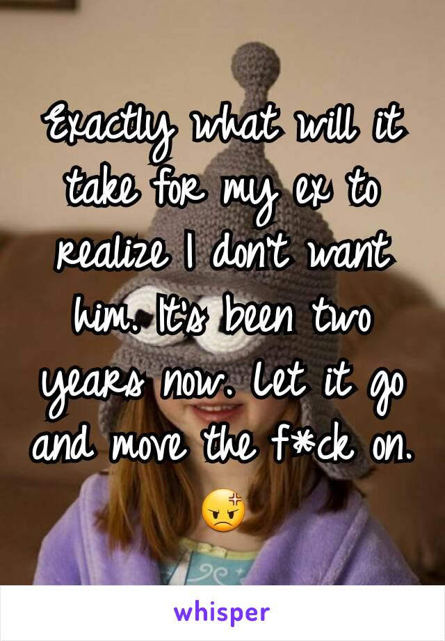 Exactly what will it take for my ex to realize I don't want him. It's been two years now. Let it go and move the f*ck on.  😡