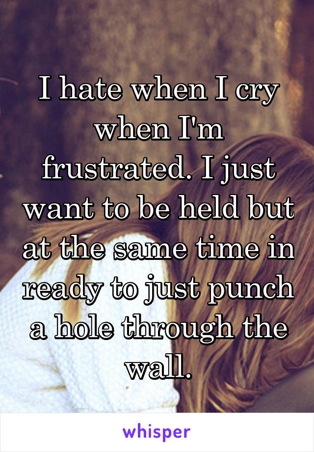 I hate when I cry when I'm frustrated. I just want to be held but at the same time in ready to just punch a hole through the wall.