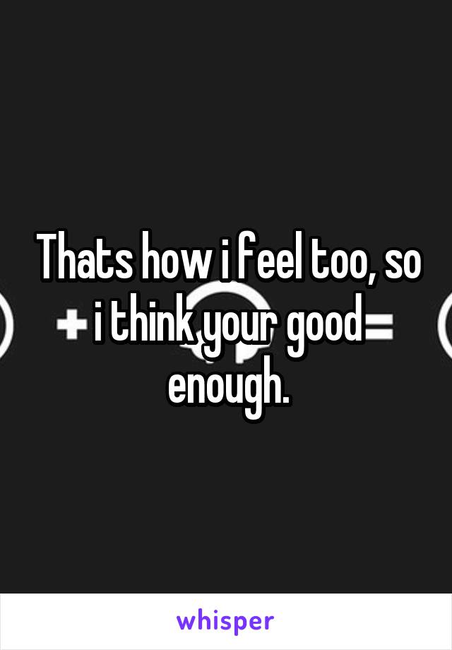 Thats how i feel too, so i think your good enough.