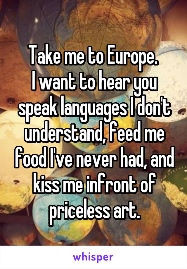 Take me to Europe. 
I want to hear you speak languages I don't understand, feed me food I've never had, and kiss me infront of priceless art.