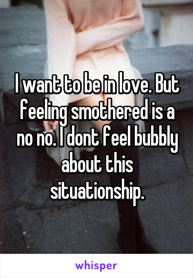 I want to be in love. But feeling smothered is a no no. I dont feel bubbly about this situationship.