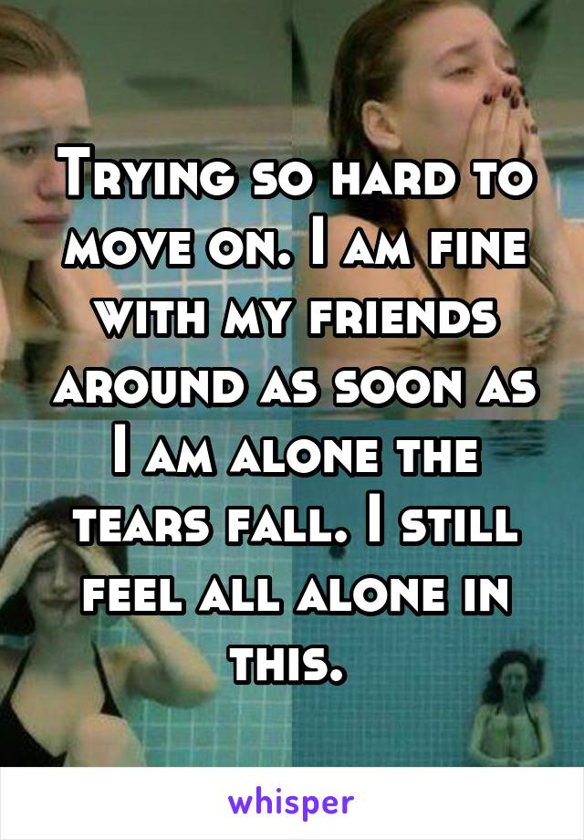 Trying so hard to move on. I am fine with my friends around as soon as I am alone the tears fall. I still feel all alone in this. 