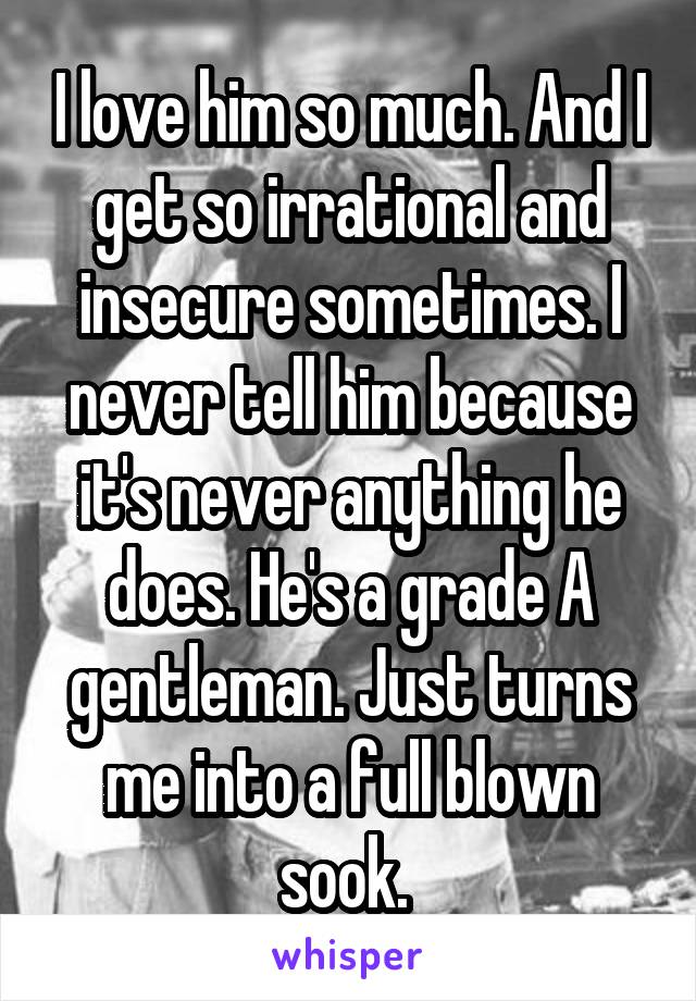 I love him so much. And I get so irrational and insecure sometimes. I never tell him because it's never anything he does. He's a grade A gentleman. Just turns me into a full blown sook. 