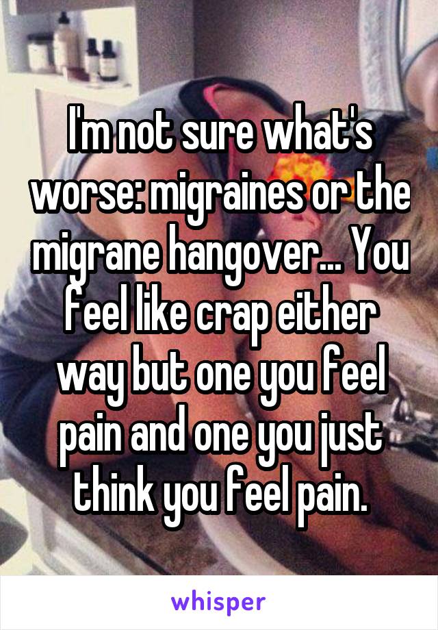 I'm not sure what's worse: migraines or the migrane hangover... You feel like crap either way but one you feel pain and one you just think you feel pain.