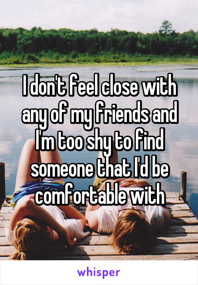 I don't feel close with any of my friends and I'm too shy to find someone that I'd be comfortable with