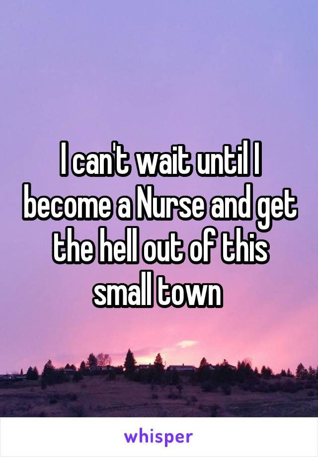 I can't wait until I become a Nurse and get the hell out of this small town 