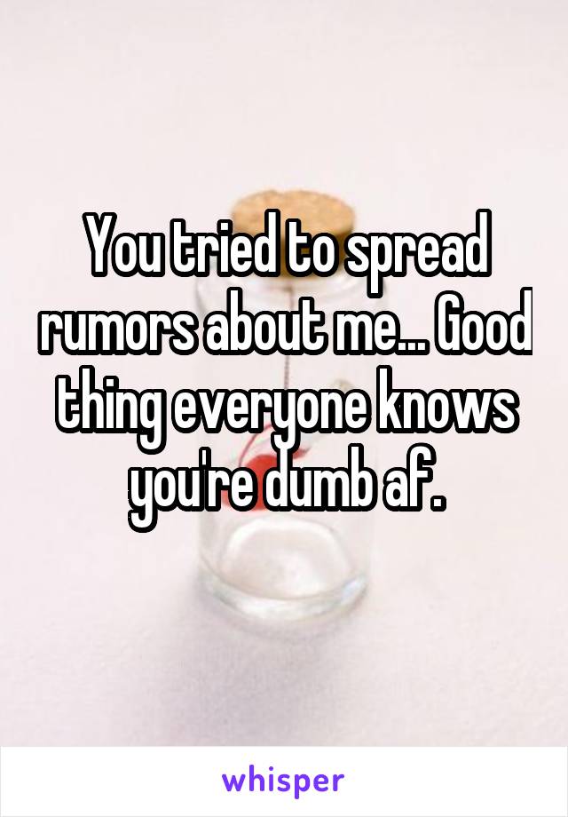 You tried to spread rumors about me... Good thing everyone knows you're dumb af.
