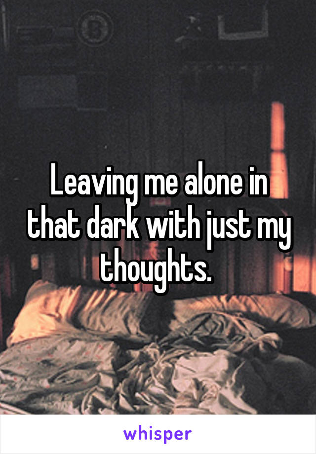 Leaving me alone in that dark with just my thoughts. 