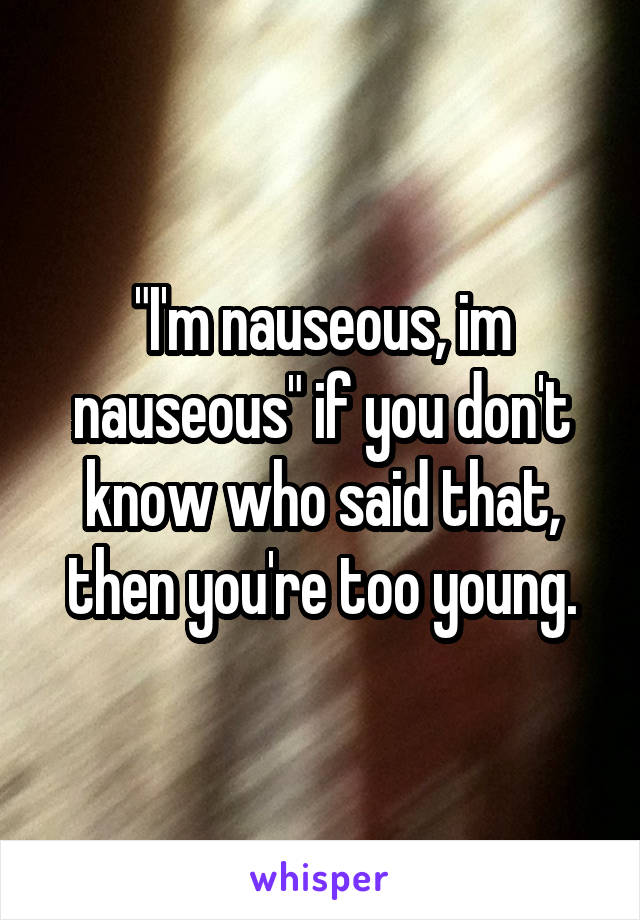 "I'm nauseous, im nauseous" if you don't know who said that, then you're too young.