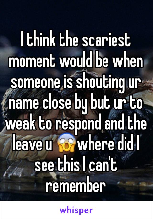 I think the scariest moment would be when someone is shouting ur name close by but ur to weak to respond and the leave u 😱where did I see this I can't remember