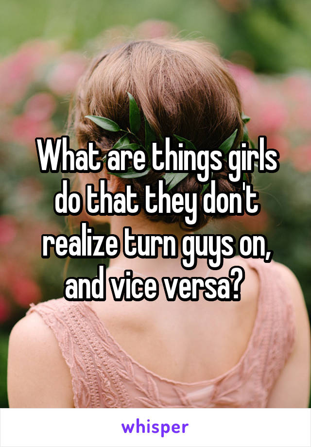 What are things girls do that they don't realize turn guys on, and vice versa? 