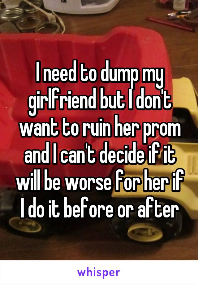 I need to dump my girlfriend but I don't want to ruin her prom and I can't decide if it will be worse for her if I do it before or after