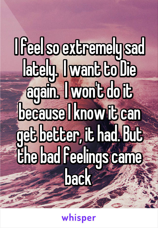 I feel so extremely sad lately.  I want to Die again.  I won't do it because I know it can get better, it had. But the bad feelings came back 