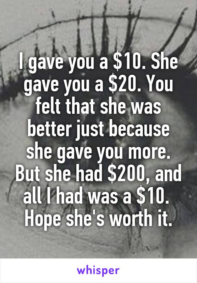 I gave you a $10. She gave you a $20. You felt that she was better just because she gave you more. But she had $200, and all I had was a $10. 
Hope she's worth it.