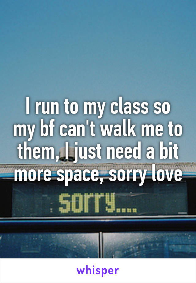 I run to my class so my bf can't walk me to them, I just need a bit more space, sorry love