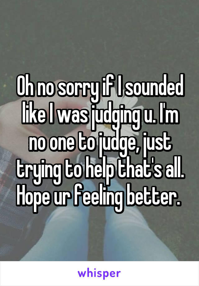 Oh no sorry if I sounded like I was judging u. I'm no one to judge, just trying to help that's all. Hope ur feeling better. 