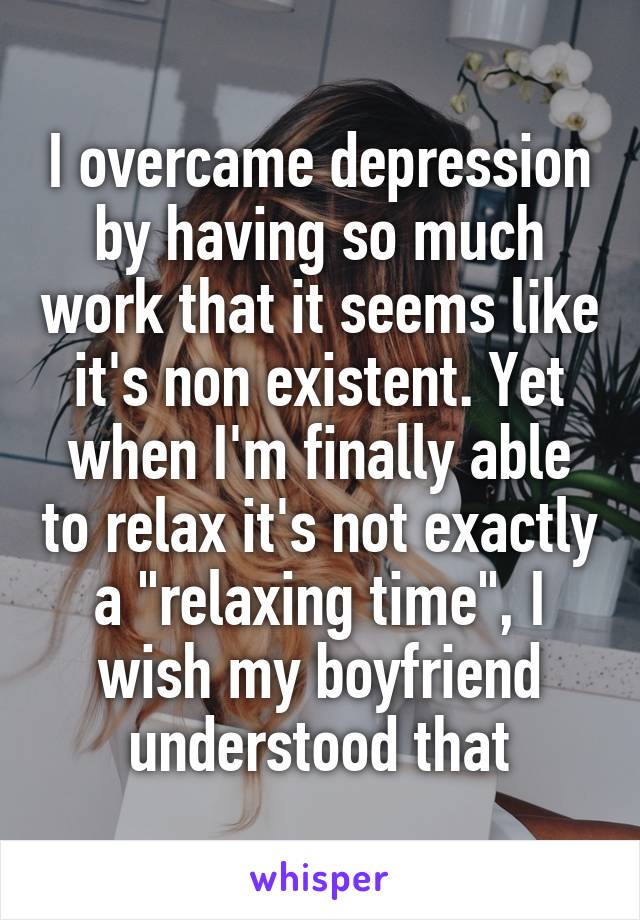 I overcame depression by having so much work that it seems like it's non existent. Yet when I'm finally able to relax it's not exactly a "relaxing time", I wish my boyfriend understood that