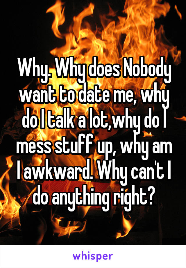 Why. Why does Nobody want to date me, why do I talk a lot,why do I mess stuff up, why am I awkward. Why can't I do anything right?