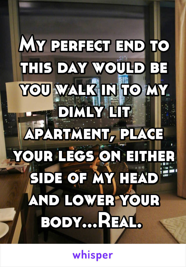 My perfect end to this day would be you walk in to my dimly lit apartment, place your legs on either side of my head and lower your body...Real. 