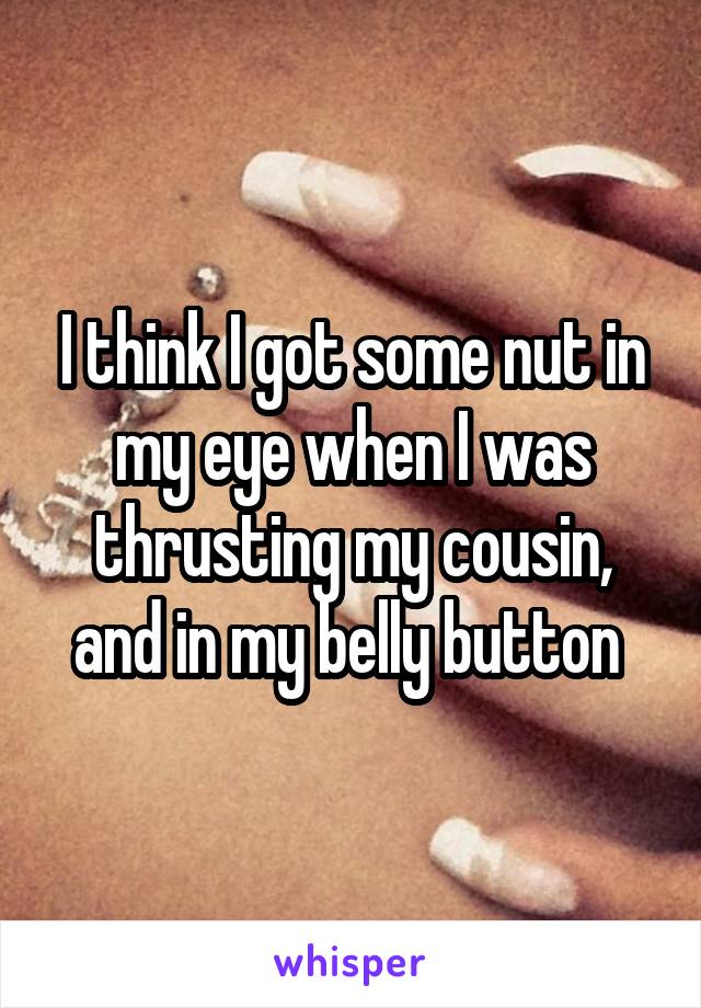 I think I got some nut in my eye when I was thrusting my cousin, and in my belly button 