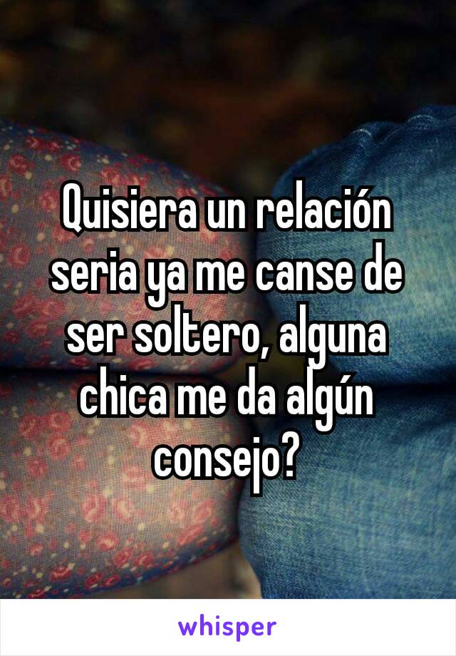 Quisiera un relación seria ya me canse de ser soltero, alguna chica me da algún consejo?