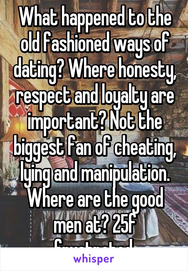 What happened to the old fashioned ways of dating? Where honesty, respect and loyalty are important? Not the biggest fan of cheating, lying and manipulation. Where are the good men at? 25f frustrated.