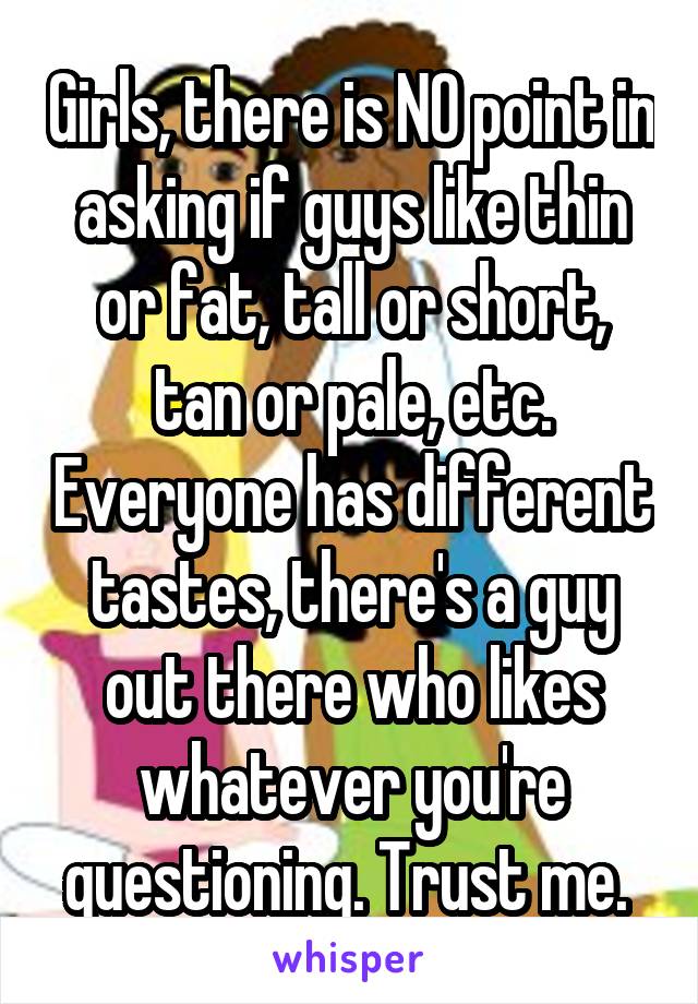 Girls, there is NO point in asking if guys like thin or fat, tall or short, tan or pale, etc. Everyone has different tastes, there's a guy out there who likes whatever you're questioning. Trust me. 