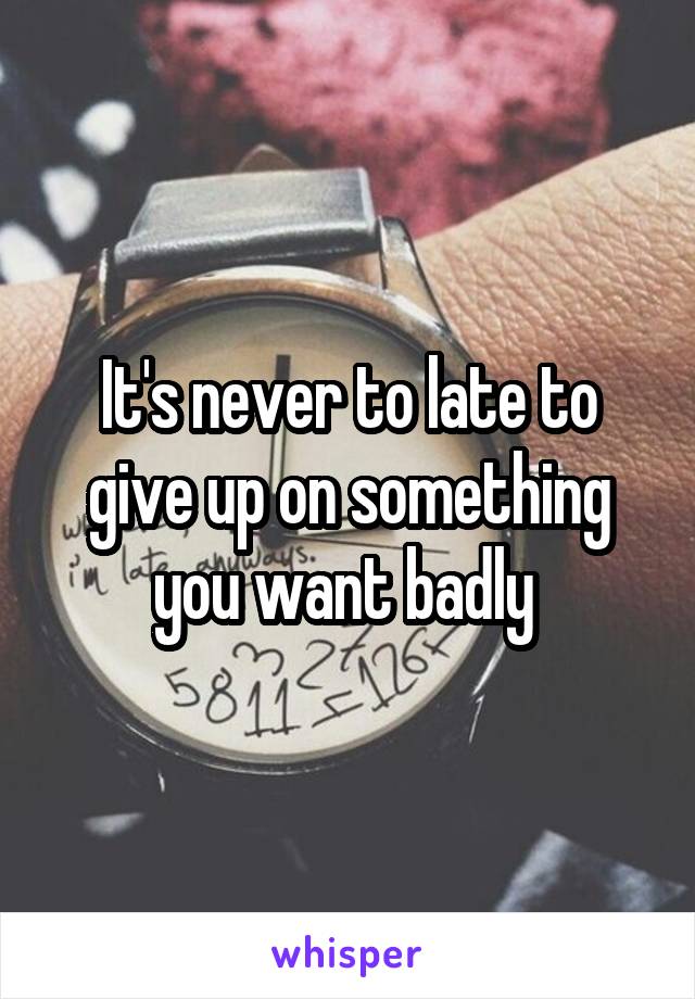 It's never to late to give up on something you want badly 