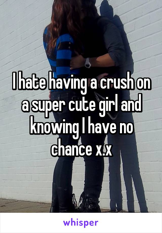 I hate having a crush on a super cute girl and knowing I have no chance x.x