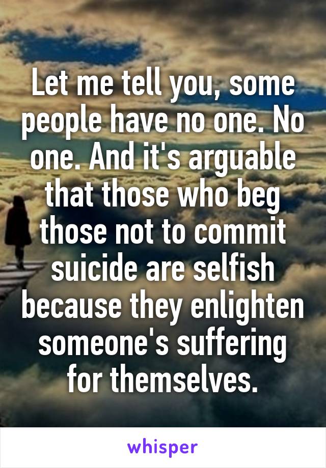 Let me tell you, some people have no one. No one. And it's arguable that those who beg those not to commit suicide are selfish because they enlighten someone's suffering for themselves.