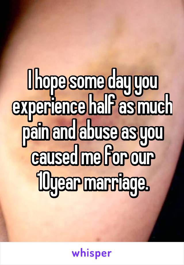 I hope some day you experience half as much pain and abuse as you caused me for our 10year marriage.