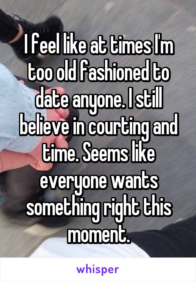 I feel like at times I'm too old fashioned to date anyone. I still believe in courting and time. Seems like everyone wants something right this moment.