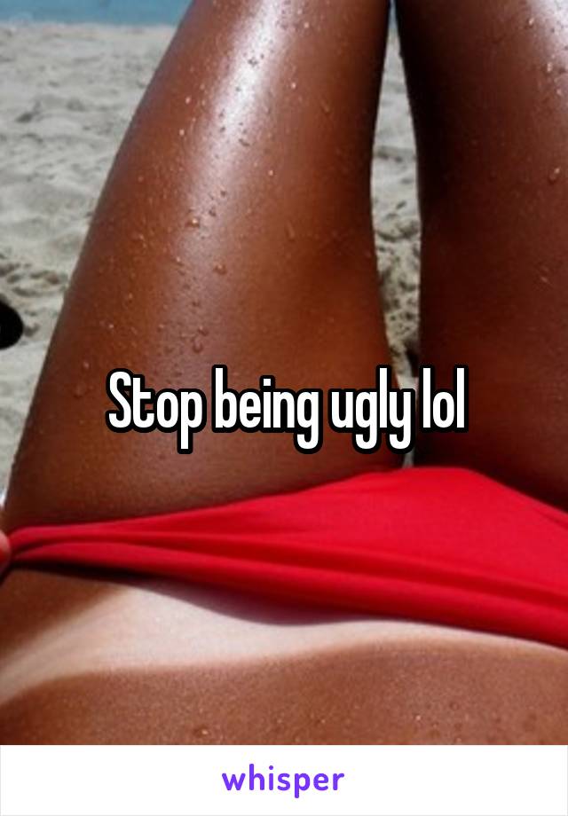 Stop being ugly lol