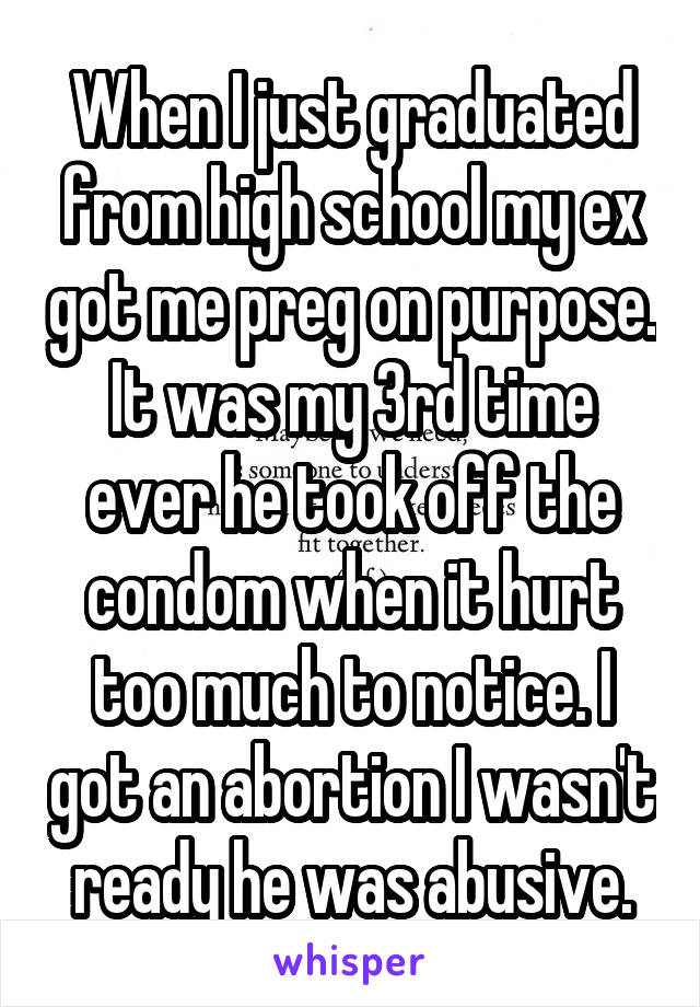 When I just graduated from high school my ex got me preg on purpose. It was my 3rd time ever he took off the condom when it hurt too much to notice. I got an abortion I wasn't ready he was abusive.