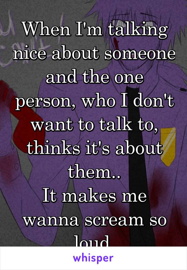 When I'm talking nice about someone and the one person, who I don't want to talk to, thinks it's about them..
It makes me wanna scream so loud.