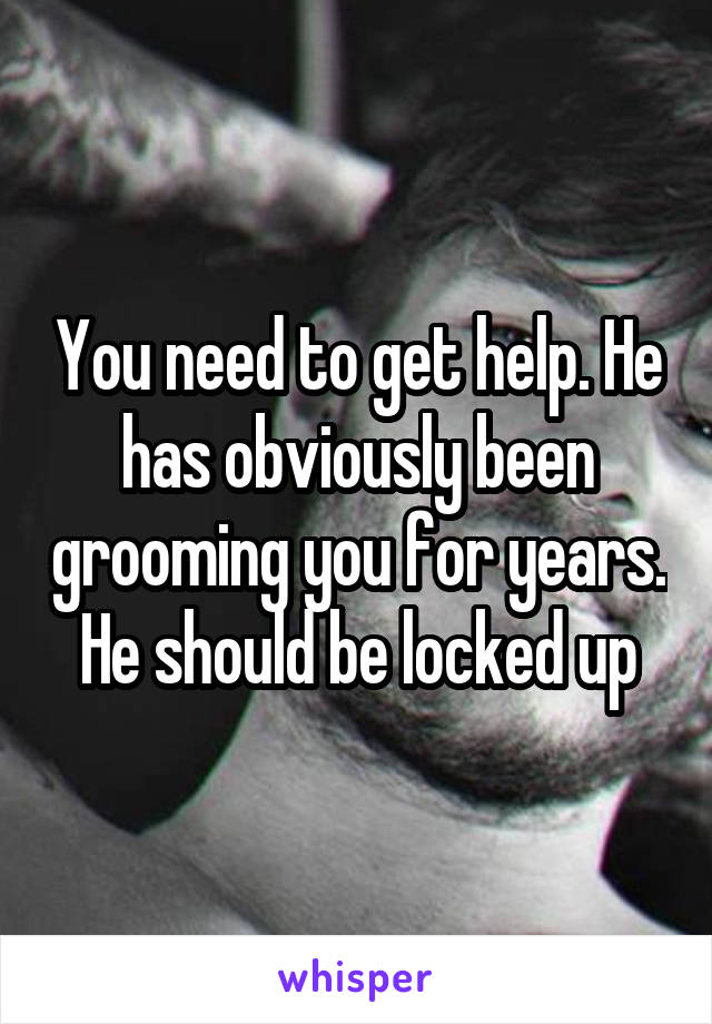 You need to get help. He has obviously been grooming you for years. He should be locked up