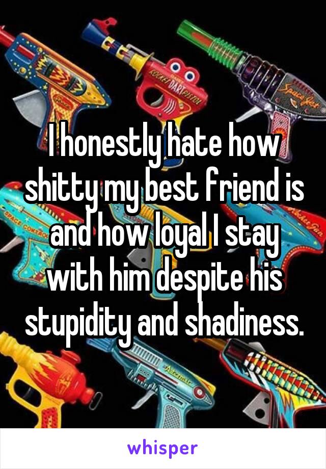 I honestly hate how shitty my best friend is and how loyal I stay with him despite his stupidity and shadiness.