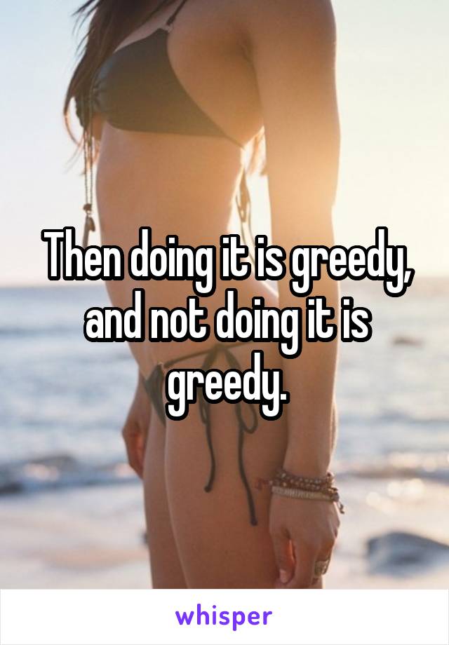 Then doing it is greedy, and not doing it is greedy.