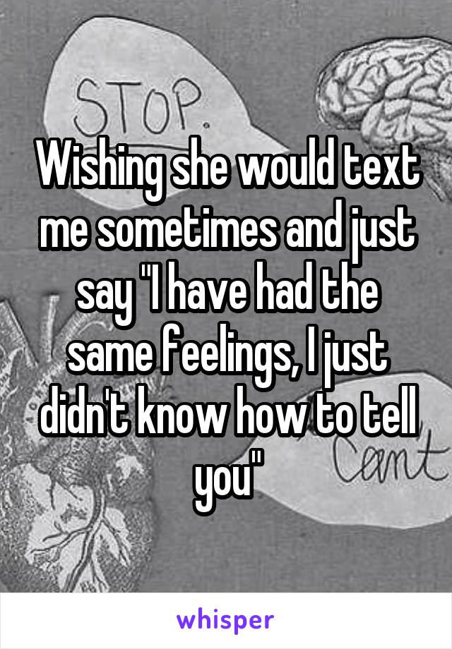 Wishing she would text me sometimes and just say "I have had the same feelings, I just didn't know how to tell you"