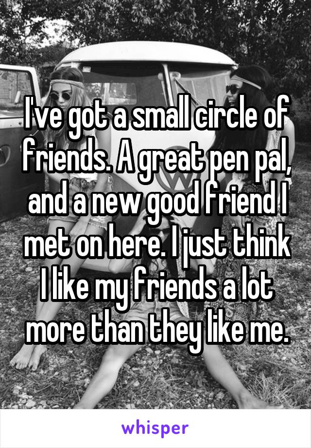 I've got a small circle of friends. A great pen pal, and a new good friend I met on here. I just think I like my friends a lot more than they like me.