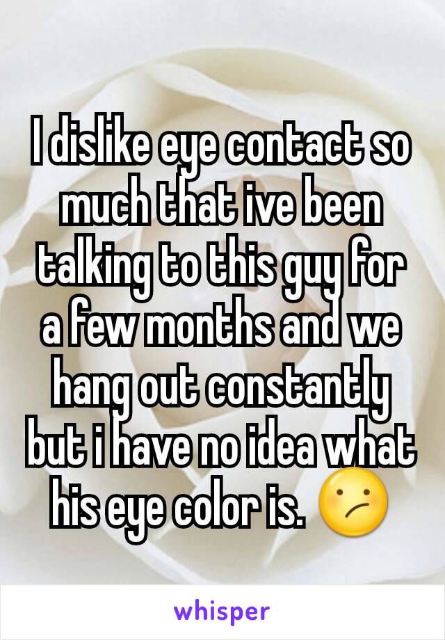 I dislike eye contact so much that ive been talking to this guy for a few months and we hang out constantly but i have no idea what his eye color is. 😕