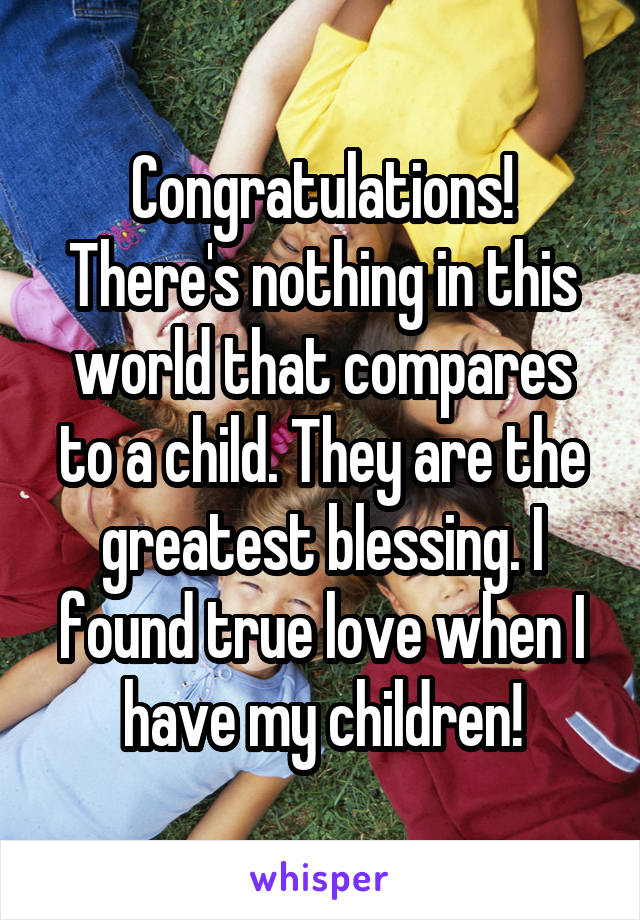 Congratulations! There's nothing in this world that compares to a child. They are the greatest blessing. I found true love when I have my children!