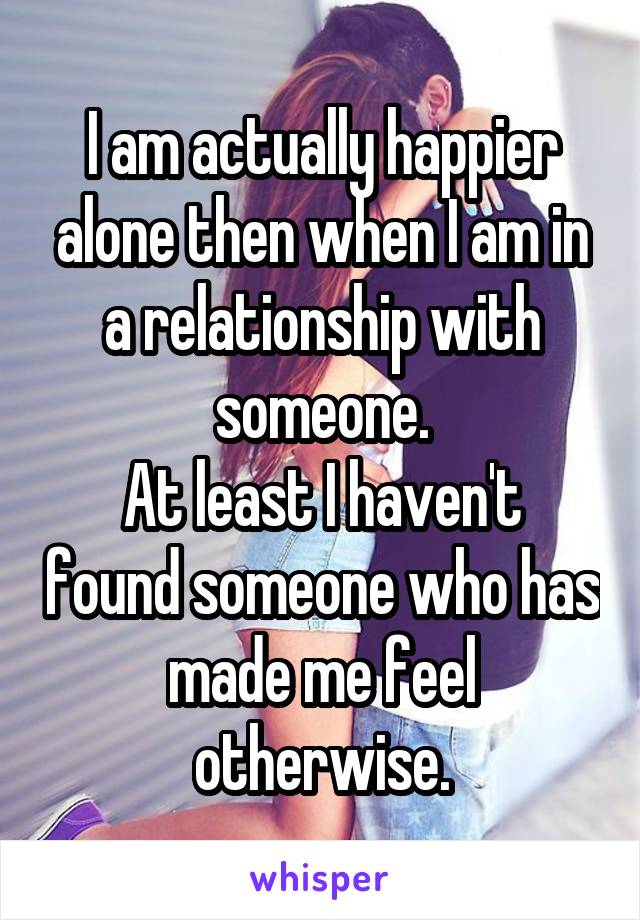 I am actually happier alone then when I am in a relationship with someone.
At least I haven't found someone who has made me feel otherwise.